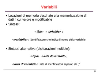 Variabili

• Locazioni di memoria destinate alla memorizzazione di
  dati il cui valore è modificabile
• Sintassi:

                        <tipo> <variabile> ;

    <variabile>: Identificatore che indica il nome della variabile


• Sintassi alternativa (dichiarazioni multiple):

                    <tipo> <lista di variabili>;

    <lista di variabili>: Lista di identificatori separati da „,‟

                                                                     85
 