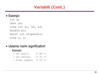 Variabili (Cont.)

• Esempi:
  int x;
  char ch;
  long int x1, x2, x3;
  double pi;
  short int stipendio;
  long y, z;


• Usiamo nomi significativi!
  -   Esempi:
      •   int x0a11;      /* NO */
      •   int valore;     /* SI */
      •   float raggio;   /* SI */




                                              86
 