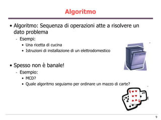 Algoritmo

• Algoritmo: Sequenza di operazioni atte a risolvere un
  dato problema
  -   Esempi:
      • Una ricetta di cucina
      • Istruzioni di installazione di un elettrodomestico


• Spesso non è banale!
  -   Esempio:
      • MCD?
      • Quale algoritmo seguiamo per ordinare un mazzo di carte?




                                                                   9
 