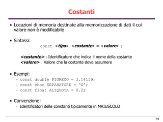 Costanti
• Locazioni di memoria destinate alla memorizzazione di dati il cui
  valore non è modificabile

• Sintassi:
                  const <tipo> <costante> = <valore> ;

       <costante> : Identificatore che indica il nome della costante
       <valore> : Valore che la costante deve assumere

• Esempi:
   -   const double PIGRECO = 3.14159;
   -   const char SEPARATORE = „$‟;
   -   const float ALIQUOTA = 0.2;

• Convenzione:
   -   Identificatori delle constanti tipicamente in MAIUSCOLO

                                                                       94
 