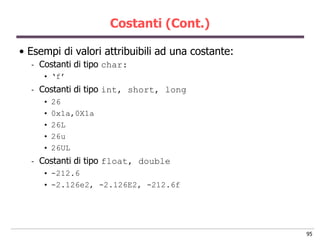 Costanti (Cont.)

• Esempi di valori attribuibili ad una costante:
  -   Costanti di tipo char:
      • „f‟
  -   Costanti di tipo int, short, long
      •   26
      •   0x1a,0X1a
      •   26L
      •   26u
      •   26UL
  -   Costanti di tipo float, double
      • -212.6
      • -2.126e2, -2.126E2, -212.6f




                                                   95
 