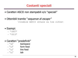 Costanti speciali

• Caratteri ASCII non stampabili e/o “speciali”

• Ottenibili tramite “sequenze di escape”
               <codice ASCII ottale su tre cifre>


• Esempi:
  -   „007‟
  -   „013‟


• Caratteri “predefiniti”
  -   „b‟      backspace
  -   „f‟      form feed
  -   „n‟      line feed
  -   „t‟      tab
                                                     96
 