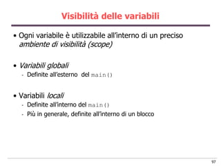 Visibilità delle variabili

• Ogni variabile è utilizzabile all‟interno di un preciso
  ambiente di visibilità (scope)

• Variabili globali
   -   Definite all‟esterno del main()


• Variabili locali
   -   Definite all‟interno del main()
   -   Più in generale, definite all‟interno di un blocco




                                                            97
 