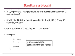 Struttura a blocchi

• In C, è possibile raccogliere istruzioni in blocchi racchiudendole tra
  parentesi graffe

• Significato: Delimitazione di un ambiente di visibilità di “oggetti”
  (variabili, costanti)

• Corrispondente ad una “sequenza” di istruzioni

• Esempio:
      {
          int a=2;
          int b;          a e b sono definite
                          solo all‟interno del blocco!
          b=2*a;
      }


                                                                           98
 
