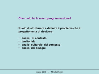 Che ruolo ha la macroprogrammazione?
Ruolo di strutturare e definire il problema che il
progetto tenta di risolvere
• analisi di contesto
• territoriale
• analisi culturale del contesto
• analisi dei bisogni
marzo 2015 – Mirella Pezzin
 