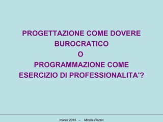 PROGETTAZIONE COME DOVERE
BUROCRATICO
O
PROGRAMMAZIONE COME
ESERCIZIO DI PROFESSIONALITA'?
marzo 2015 – Mirella Pezzin
 