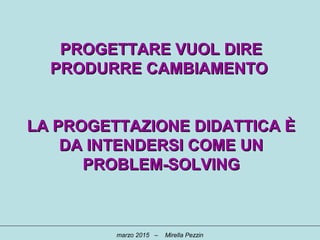 PROGETTARE VUOL DIREPROGETTARE VUOL DIRE
PRODURRE CAMBIAMENTOPRODURRE CAMBIAMENTO
LA PROGETTAZIONE DIDATTICA ÈLA PROGETTAZIONE DIDATTICA È
DA INTENDERSI COME UNDA INTENDERSI COME UN
PROBLEM-SOLVINGPROBLEM-SOLVING
marzo 2015 – Mirella Pezzin
 