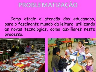 Como atrair a atenção dos educandos,
para o fascinante mundo da leitura, utilizando
as novas tecnologias, como auxiliares neste
processo.
 
