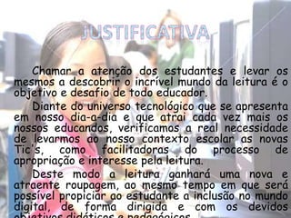 Chamar a atenção dos estudantes e levar os
mesmos a descobrir o incrível mundo da leitura é o
objetivo e desafio de todo educador.
Diante do universo tecnológico que se apresenta
em nosso dia-a-dia e que atrai cada vez mais os
nossos educandos, verificamos a real necessidade
de levarmos ao nosso contexto escolar as novas
Tic's, como facilitadoras do processo de
apropriação e interesse pela leitura.
Deste modo a leitura ganhará uma nova e
atraente roupagem, ao mesmo tempo em que será
possível propiciar ao estudante a inclusão no mundo
digital, de forma dirigida e com os devidos
 