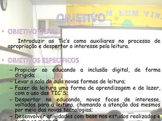 Introduzir as Tic‘s como auxiliares no processo de
apropriação e despertar o interesse pela leitura.
– Propiciar ao educando a inclusão digital, de forma
dirigida;
– Levar a sala de aula novas formas de leitura;
– Fazer da leitura uma forma de aprendizagem e de lazer,
com o uso das TIC'S;
– Despertar no educando, novos focos de interesse,
voltados para a leitura, chamando a atenção dos mesmos
por meio das novas tecnologias;
– Desenvolver atividades com base nos estudos realizados e
 
