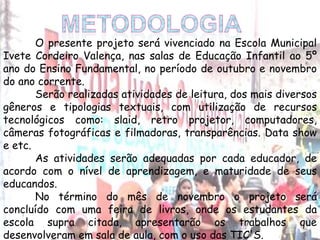 O presente projeto será vivenciado na Escola Municipal
Ivete Cordeiro Valença, nas salas de Educação Infantil ao 5º
ano do Ensino Fundamental, no período de outubro e novembro
do ano corrente.
Serão realizadas atividades de leitura, dos mais diversos
gêneros e tipologias textuais, com utilização de recursos
tecnológicos como: slaid, retro projetor, computadores,
câmeras fotográficas e filmadoras, transparências. Data show
e etc.
As atividades serão adequadas por cada educador, de
acordo com o nível de aprendizagem, e maturidade de seus
educandos.
No término do mês de novembro o projeto será
concluído com uma feira de livros, onde os estudantes da
escola supra citada, apresentarão os trabalhos que
desenvolveram em sala de aula, com o uso das TIC'S.
 