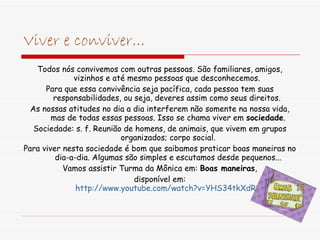 Viver e conviver... Todos nós convivemos com outras pessoas. São familiares, amigos, vizinhos e até mesmo pessoas que desconhecemos.  Para que essa convivência seja pacífica, cada pessoa tem suas responsabilidades, ou seja, deveres assim como seus direitos.  As nossas atitudes no dia a dia interferem não somente na nossa vida, mas de todas essas pessoas. Isso se chama viver em  sociedade . Sociedade: s. f. Reunião de homens, de animais, que vivem em grupos organizados; corpo social. Para viver nesta sociedade é bom que saibamos praticar boas maneiras no dia-a-dia. Algumas são simples e escutamos desde pequenos... Vamos assistir Turma da Mônica em:  Boas maneiras , disponível em: http://www.youtube.com/watch?v=YHS34tkXdR8 
