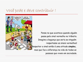 Você pode e deve contribuir ! Pense no que acontece quando alguém passa pelo sinal vermelho no trânsito. Imagine a bagunça que seria se ninguém  respeitasse os sinais vermelhos!   Respeitar o sinal então é uma atitude  simples,   mas que faz a diferença na vida de todas as  pessoas que vivem em sociedade. 