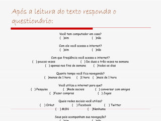 Após a leitura do texto responda o questionário: Você tem computador em casa? (  )sim (  )não Com ele você acessa a internet? (  )sim (  )não Com que freqüência você acessa a internet? (  ) poucas vezes (  ) De duas a três vezes na semana (  ) apenas nos fins de semana (  )todos os dias Quanto tempo você fica navegando? (  )menos de 1 hora (  )1 hora (  )mais de 1 hora Você utiliza a internet para que? (  ) Pesquisa (  )Rede sociais (  ) conversar com amigos (  )Fazer compras (  ) Jogos Quais redes sociais você utiliza? (  ) Orkut (  ) Facebook (  ) Twitter (  ) MSN (  )Nenhuma Seus pais acompanham sua navegação? (  )sim (  )não 