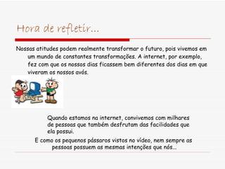 Hora de refletir... Nossas atitudes podem realmente transformar o futuro, pois vivemos em um mundo de constantes transformações. A internet, por exemplo, fez com que os nossos dias ficassem bem diferentes dos dias em que viveram os nossos avós.  Quando estamos na internet, convivemos com milhares  de pessoas que também desfrutam das facilidades que ela possui. E como os pequenos pássaros vistos no vídeo, nem sempre as  pessoas possuem as mesmas intenções que nós... 