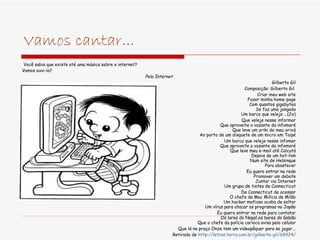 Vamos cantar... Você sabia que existe até uma música sobre a internet? Vamos ouvi-la? Pela Internet Gilberto Gil Composição: Gilberto Gil  Criar meu web site Fazer minha home-page Com quantos gigabytes Se faz uma jangada Um barco que veleja ...(2x) Que veleje nesse informar Que aproveite a vazante da infomaré Que leve um oriki do meu orixá Ao porto de um disquete de um micro em Taipé Um barco que veleje nesse infomar Que aproveite a vazante da infomaré Que leve meu e-mail até Calcutá Depois de um hot-link Num site de Helsinque Para abastecer Eu quero entrar na rede Promover um debate Juntar via Internet Um grupo de tietes de Connecticut De Connecticut de acessar O chefe da Mac Milícia de Milão Um hacker mafioso acaba de soltar Um vírus para atacar os programas no Japão Eu quero entrar na rede para contatar Os lares do Nepal,os bares do Gabão Que o chefe da polícia carioca avisa pelo celular Que lá na praça Onze tem um videopôquer para se jogar... Retirado de  http://letras.terra.com.br/gilberto-gil/68924/ 