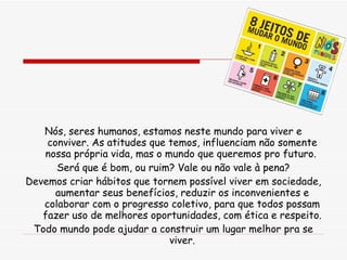 Nós, seres humanos, estamos neste mundo para viver e conviver. As atitudes que temos, influenciam não somente nossa própria vida, mas o mundo que queremos pro futuro.  Será que é bom, ou ruim? Vale ou não vale à pena? Devemos criar hábitos que tornem possível viver em sociedade, aumentar seus benefícios, reduzir os inconvenientes e colaborar com o progresso coletivo, para que todos possam fazer uso de melhores oportunidades, com ética e respeito. Todo mundo pode ajudar a construir um lugar melhor pra se viver. 