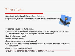 Para casa... Assista ao vídeo  Convivência,  disponível em: http://www.youtube.com/watch?v=u5651tdwyXo&feature=fvw Colocando a cuca pra funcionar... Junto com seus familiares, converse sobre o vídeo e registre  o que vocês entenderam. Siga o roteiro para auxiliar a conversa: Qual é o tema do vídeo? Do que o vídeo trata? O que os pássaros estavam fazendo? Qual a reação dos pássaros menores quando o pássaro maior se comunicou com eles? O que aconteceu depois disso? O que vocês acharam da atitude dos pássaros menores? 