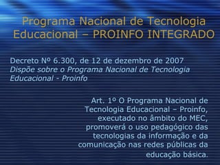 Programa Nacional de Tecnologia Educacional – PROINFO INTEGRADO Art. 1º O Programa Nacional de Tecnologia Educacional – Proinfo, executado no âmbito do MEC, promoverá o uso pedagógico das tecnologias da informação e da comunicação nas redes públicas da educação básica . Decreto Nº 6.300, de 12 de dezembro de 2007 Dispõe sobre o Programa Nacional de Tecnologia Educacional - Proinfo 