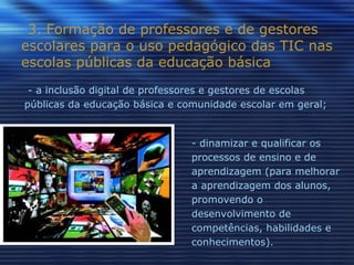 3. Formação de professores e de gestores escolares para o uso pedagógico das TIC nas escolas públicas da educação básica - dinamizar e qualificar os processos de ensino e de aprendizagem (para melhorar a aprendizagem dos alunos, promovendo o desenvolvimento de competências, habilidades e conhecimentos). - a inclusão digital de professores e gestores de escolas públicas da educação básica e comunidade escolar em geral; 