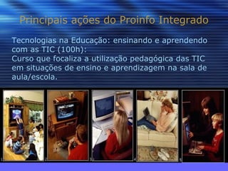 Principais ações do Proinfo Integrado Tecnologias na Educação: ensinando e aprendendo com as TIC (100h): Curso que focaliza a utilização pedagógica das TIC em situações de ensino e aprendizagem na sala de aula/escola. 