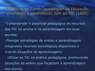 Objetivos do Curso Tecnologias na Educação: ensinando e aprendendo com as TIC (100h) Compreender o potencial pedagógico de recursos das TIC no ensino e na aprendizagem em suas escolas; Planejar estratégias de ensino e aprendizagem integrando recursos tecnológicos disponíveis e criando situações de aprendizagem;  Utilizar as TIC na prática pedagógica, promovendo situações de ensino que focalizem a aprendizagem dos alunos. 