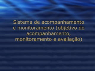Sistema de acompanhamento e monitoramento (objetivo do acompanhamento, monitoramento e avaliação) 