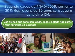 Segundo dados do PNAD/2005, somente 39% dos jovens de 19 anos conseguem concluir o EM. Dos alunos que concluem o EM, quase metade não cursa a série apropriada a sua idade.  