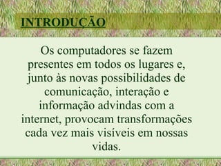 INTRODUÇÃO

     Os computadores se fazem
  presentes em todos os lugares e,
  junto às novas possibilidades de
     comunicação, interação e
    informação advindas com a
internet, provocam transformações
 cada vez mais visíveis em nossas
               vidas.
 
