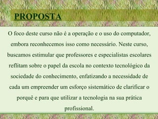 PROPOSTA
O foco deste curso não é a operação e o uso do computador,
 embora reconhecemos isso como necessário. Neste curso,
buscamos estimular que professores e especialistas escolares
reflitam sobre o papel da escola no contexto tecnológico da
 sociedade do conhecimento, enfatizando a necessidade de
cada um empreender um esforço sistemático de clarificar o
   porquê e para que utilizar a tecnologia na sua prática
                       profissional.
 