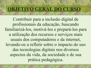 OBJETIVO GERAL DO CURSO
     Contribuir para a inclusão digital de
     profissionais da educação, buscando
familiarizá-los, motivá-los e prepará-los para
   a utilização dos recursos e serviços mais
    usuais dos computadores e da internet,
 levando-os a refletir sobre o impacto do uso
     das tecnologias digitais nos diversos
    aspectos da vida, da sociedade e de sua
              prática pedagógica.
 