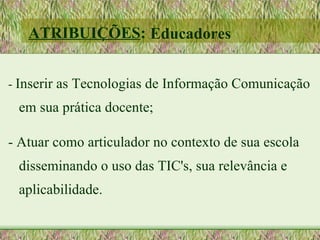 ATRIBUIÇÕES: Educadores


- Inserir as Tecnologias de Informação Comunicação
 em sua prática docente;

- Atuar como articulador no contexto de sua escola
 disseminando o uso das TIC's, sua relevância e
 aplicabilidade.
 
