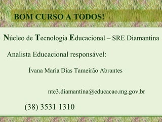 BOM CURSO A TODOS!

Núcleo de Tecnologia Educacional – SRE Diamantina
 Analista Educacional responsável:

        Ivana Maria Dias Tameirão Abrantes

               nte3.diamantina@educacao.mg.gov.br

      (38) 3531 1310
 