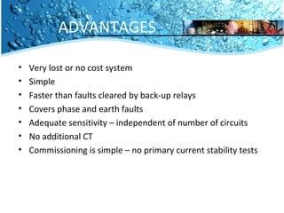 ADVANTAGES 
• Very lost or no cost system 
• Simple 
• Faster than faults cleared by back-up relays 
• Covers phase and earth faults 
• Adequate sensitivity – independent of number of circuits 
• No additional CT 
• Commissioning is simple – no primary current stability tests 
 