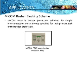 APPLICATION 
MiCOM Busbar Blocking Scheme 
• MiCOM relay is busbar protection achieved by simple 
interconnection which already specified for their primary task 
of the feeder protection. 
MiCOM P740 range busbar 
protection relay 
 
