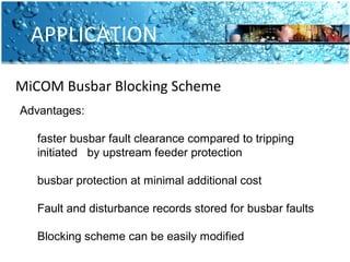 APPLICATION 
MiCOM Busbar Blocking Scheme 
Advantages: 
faster busbar fault clearance compared to tripping 
initiated by upstream feeder protection 
busbar protection at minimal additional cost 
Fault and disturbance records stored for busbar faults 
Blocking scheme can be easily modified 
 