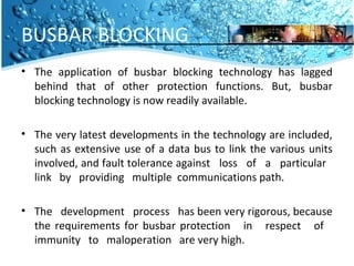 BUSBAR BLOCKING 
• The application of busbar blocking technology has lagged 
behind that of other protection functions. But, busbar 
blocking technology is now readily available. 
• The very latest developments in the technology are included, 
such as extensive use of a data bus to link the various units 
involved, and fault tolerance against loss of a particular 
link by providing multiple communications path. 
• The development process has been very rigorous, because 
the requirements for busbar protection in respect of 
immunity to maloperation are very high. 
 