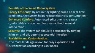 Benefits of the Smart Room System
Energy Efficiency: By optimizing lighting based on real-time
conditions, the system helps reduce electricity consumption.
Enhanced Comfort: Automated adjustments create a
comfortable environment for users without manual
intervention.
Security: The system can simulate occupancy by turning
lights on and off, deterring potential intruders.
Scalability and Customization:
The modular design allows for easy expansion and
customization according to user needs
 