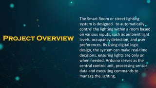 The Smart Room or street lighting
system is designed to automatically
control the lighting within a room based
on various inputs, such as ambient light
levels, occupancy detection, and user
preferences. By using digital logic
design, the system can make real-time
decisions, ensuring lights are only on
when needed. Arduino serves as the
central control unit, processing sensor
data and executing commands to
manage the lighting.
Project Overview
 
