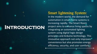 Introduction
Smart lightening System:
In the modern world, the demand for
automation in smart home systems is
increasing rapidly. The Smart Room
project aims to enhance living spaces by
integrating an automated lighting
system using digital logic design
principles and Arduino technology. This
innovative approach not only improves
convenience but also promotes energy
efficiency, security, and user comfort.
 