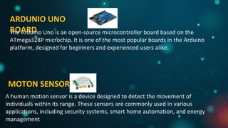 ARDUNIO UNO
BOARD
MOTON SENSOR
A human motion sensor is a device designed to detect the movement of
individuals within its range. These sensors are commonly used in various
applications, including security systems, smart home automation, and energy
management
The Arduino Uno is an open-source microcontroller board based on the
ATmega328P microchip. It is one of the most popular boards in the Arduino
platform, designed for beginners and experienced users alike.
 