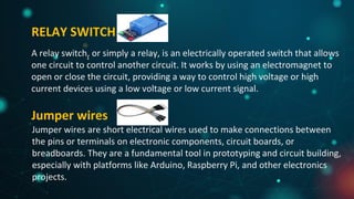 RELAY SWITCH
A relay switch, or simply a relay, is an electrically operated switch that allows
one circuit to control another circuit. It works by using an electromagnet to
open or close the circuit, providing a way to control high voltage or high
current devices using a low voltage or low current signal.
Jumper wires
Jumper wires are short electrical wires used to make connections between
the pins or terminals on electronic components, circuit boards, or
breadboards. They are a fundamental tool in prototyping and circuit building,
especially with platforms like Arduino, Raspberry Pi, and other electronics
projects.
 