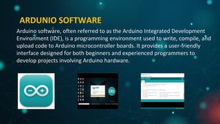 ARDUNIO SOFTWARE
Arduino software, often referred to as the Arduino Integrated Development
Environment (IDE), is a programming environment used to write, compile, and
upload code to Arduino microcontroller boards. It provides a user-friendly
interface designed for both beginners and experienced programmers to
develop projects involving Arduino hardware.
 