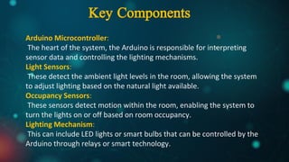 Arduino Microcontroller:
The heart of the system, the Arduino is responsible for interpreting
sensor data and controlling the lighting mechanisms.
Light Sensors:
These detect the ambient light levels in the room, allowing the system
to adjust lighting based on the natural light available.
Occupancy Sensors:
These sensors detect motion within the room, enabling the system to
turn the lights on or off based on room occupancy.
Lighting Mechanism:
This can include LED lights or smart bulbs that can be controlled by the
Arduino through relays or smart technology.
Key Components
 