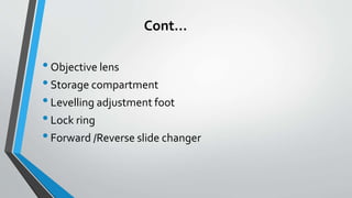 Cont…
•Objective lens
•Storage compartment
•Levelling adjustment foot
•Lock ring
•Forward /Reverse slide changer
 
