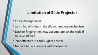 Limitation of Slide Projector
•Easily disorganized
•Jamming of slides in the slide-changing mechanism
•Dust or fingerprints may accumulate on the slide if
not stored well
• Not effective in a fully lighted room
•No face to face contact with the learner.
 