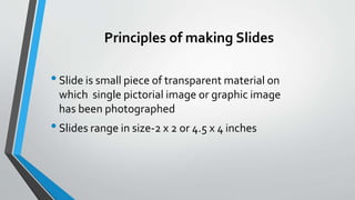 Principles of making Slides
•Slide is small piece of transparent material on
which single pictorial image or graphic image
has been photographed
•Slides range in size-2 x 2 or 4.5 x 4 inches
 