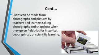 Cont…
•Slides can be made from
photographs and pictures by
teachers and learners taking
photographs and snapshots when
they go on fieldtrips for historical,
geographical, or scientific learning.
 