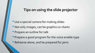 Tips on using the slide projector
•Use a special camera for making slides
•Not only images, can be graphics or charts
•Prepare an outline for talk
•Prepare a good program for the voice enable type
•Rehearse alone, and be prepared for jams
 