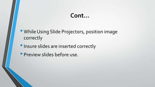 Cont…
•While Using Slide Projectors, position image
correctly
•Insure slides are inserted correctly
•Preview slides before use.
 